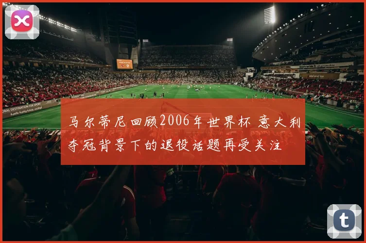 马尔蒂尼回顾2006年世界杯 意大利夺冠背景下的退役话题再受关注