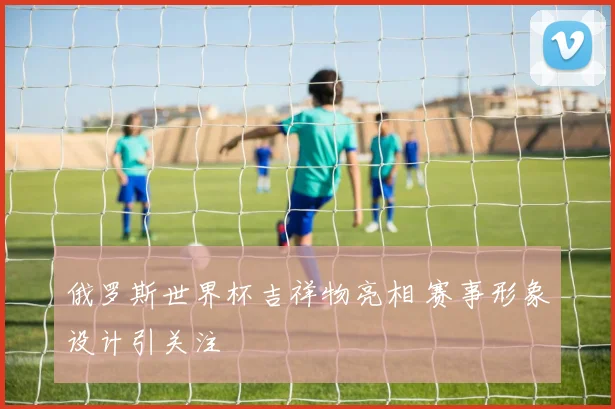 俄罗斯世界杯吉祥物亮相 赛事形象设计引关注