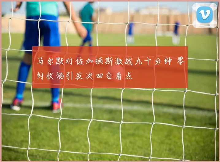 马尔默对佐加顿斯激战九十分钟 零封收场引发次回合看点