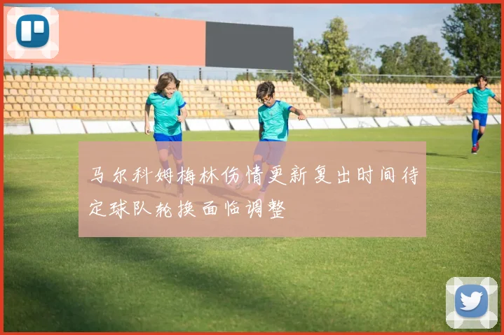 马尔科姆梅林伤情更新复出时间待定球队轮换面临调整