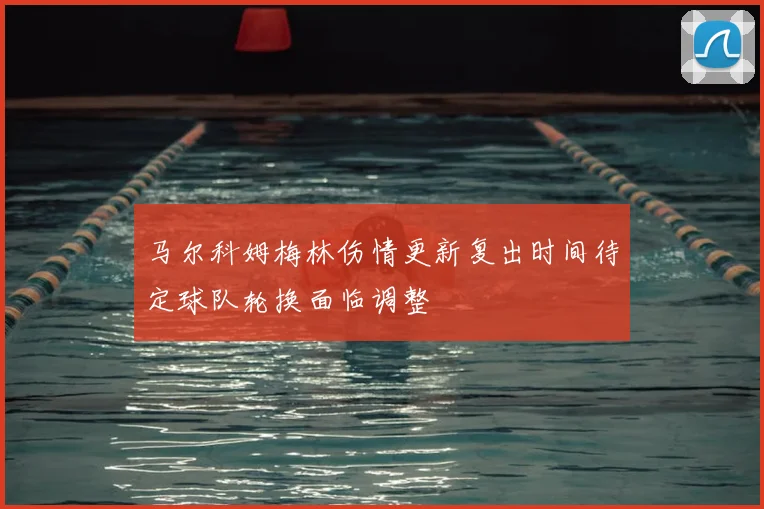马尔科姆梅林伤情更新复出时间待定球队轮换面临调整