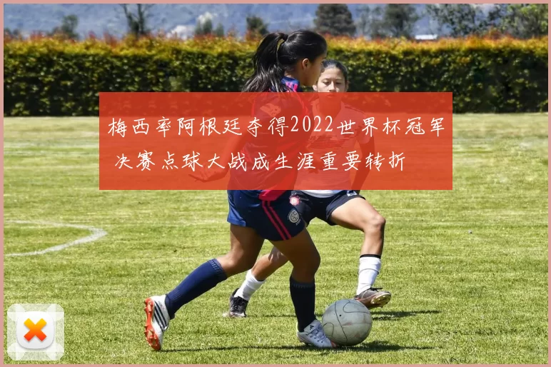 梅西率阿根廷夺得2022世界杯冠军 决赛点球大战成生涯重要转折