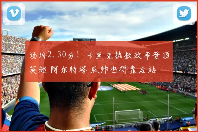 场均2.30分！卡里克执教效率登顶英超 阿尔特塔 瓜帅也得靠后站