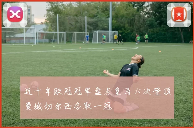 近十年欧冠冠军盘点皇马六次登顶曼城切尔西各取一冠