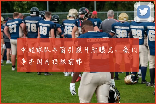 中超球队冬窗引援计划曝光,豪门争夺国内顶级前锋