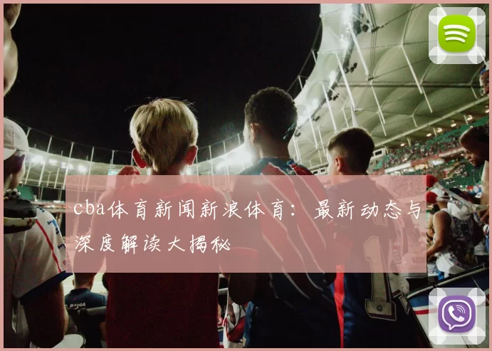 cba体育新闻新浪体育：最新动态与深度解读大揭秘