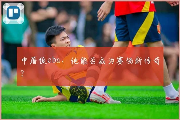 申屠俊cba，他能否成为赛场新传奇？