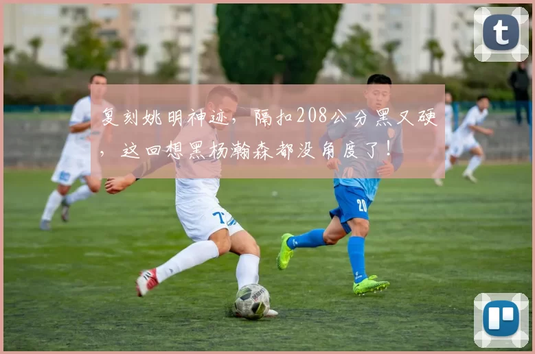 复刻姚明神迹，隔扣208公分黑又硬，这回想黑杨瀚森都没角度了！