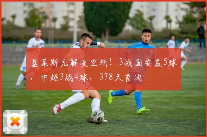 基莱斯无解凌空斩！3战国安轰5球，中超3战4球，378天首次
