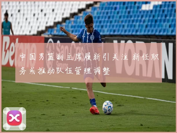 中国男篮副主席履新引关注 新任职务或推动队伍管理调整