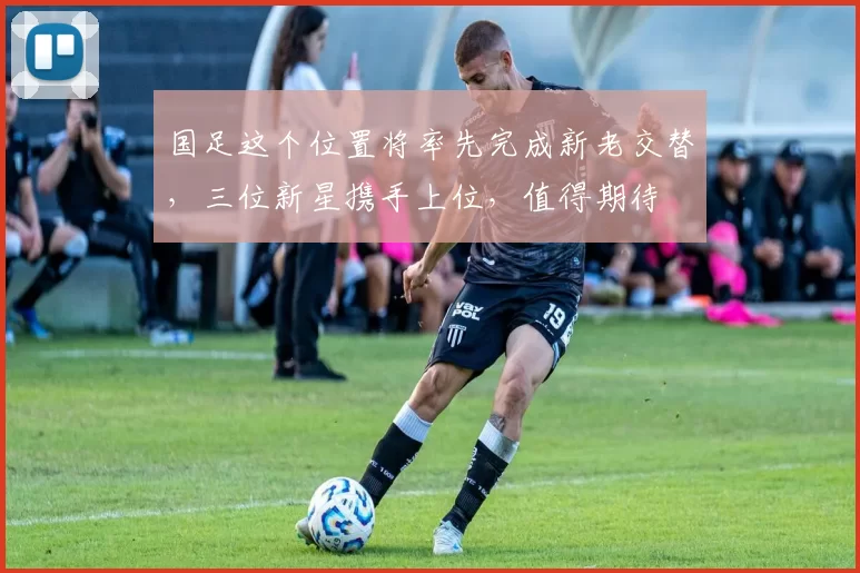 国足这个位置将率先完成新老交替，三位新星携手上位，值得期待
