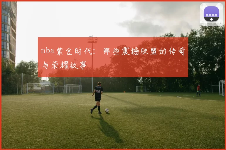 nba紫金时代：那些震撼联盟的传奇与荣耀故事