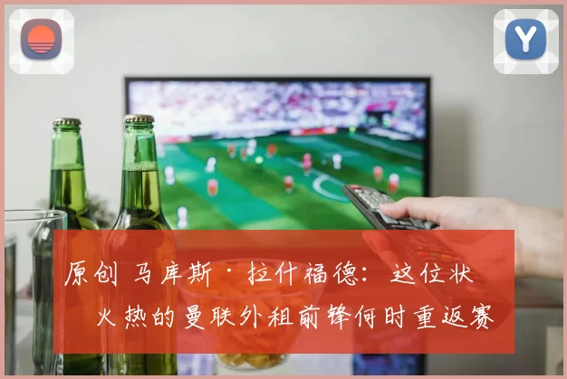 原创 马库斯·拉什福德:这位状态火热的曼联外租前锋何时重返赛场?