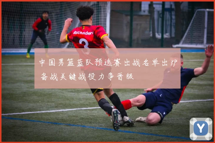 中国男篮蓝队预选赛出战名单出炉 备战关键战役力争晋级