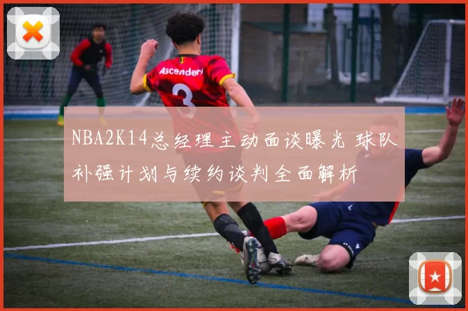 NBA2K14总经理主动面谈曝光 球队补强计划与续约谈判全面解析