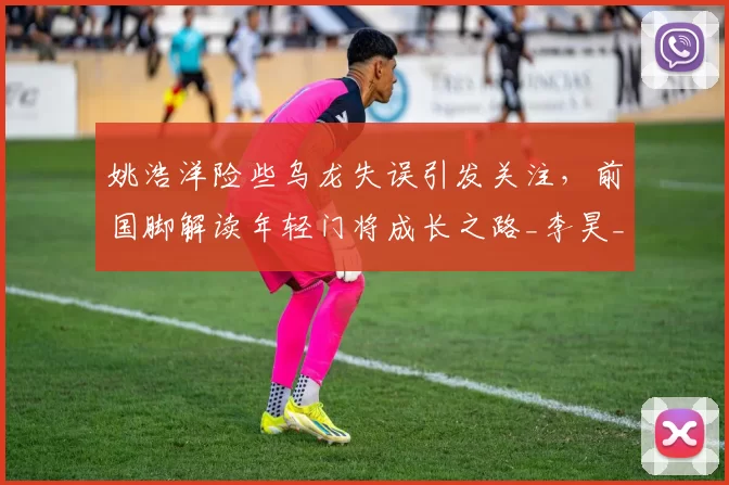 姚浩洋险些乌龙失误引发关注，前国脚解读年轻门将成长之路_李昊_铜梁_比赛