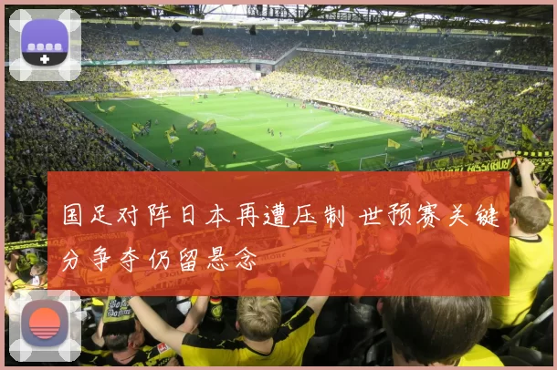 国足对阵日本再遭压制 世预赛关键分争夺仍留悬念
