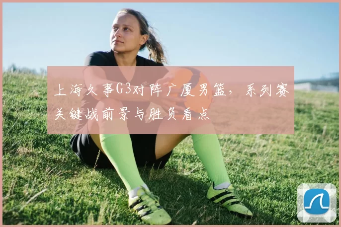 上海久事G3对阵广厦男篮，系列赛关键战前景与胜负看点