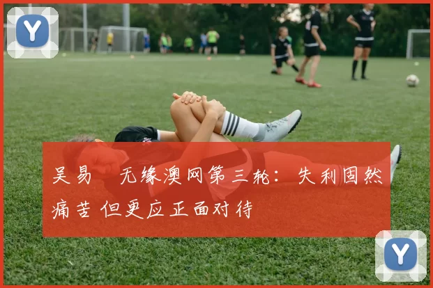 吴易昺无缘澳网第三轮:失利固然痛苦 但更应正面对待