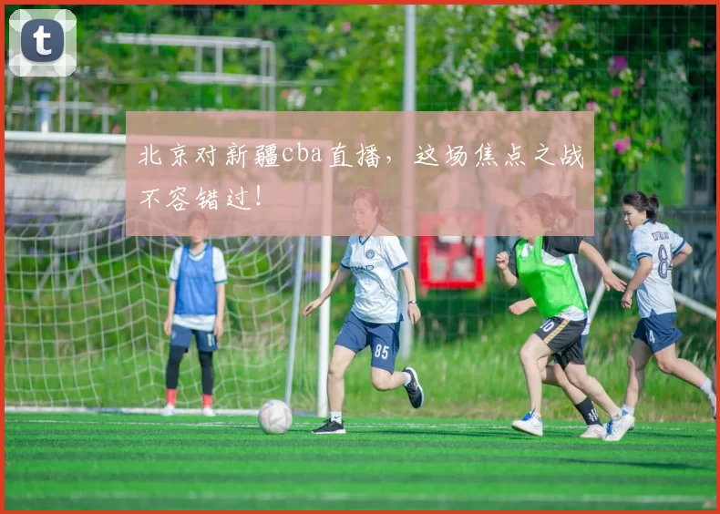 北京对新疆cba直播，这场焦点之战不容错过！