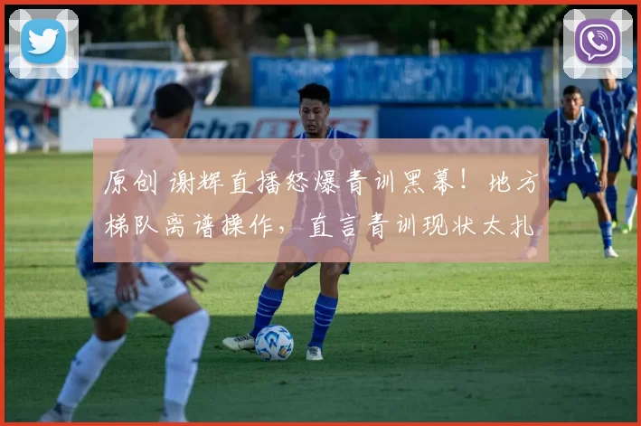 原创 谢辉直播怒爆青训黑幕！地方梯队离谱操作，直言青训现状太扎心