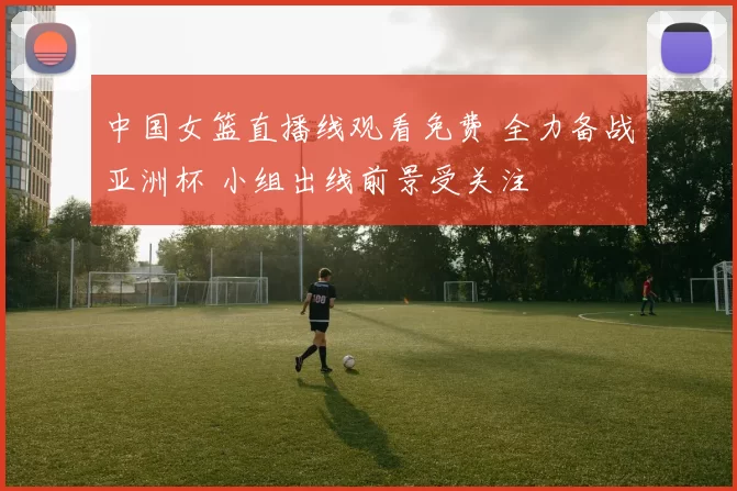 中国女篮直播线观看免费 全力备战亚洲杯 小组出线前景受关注