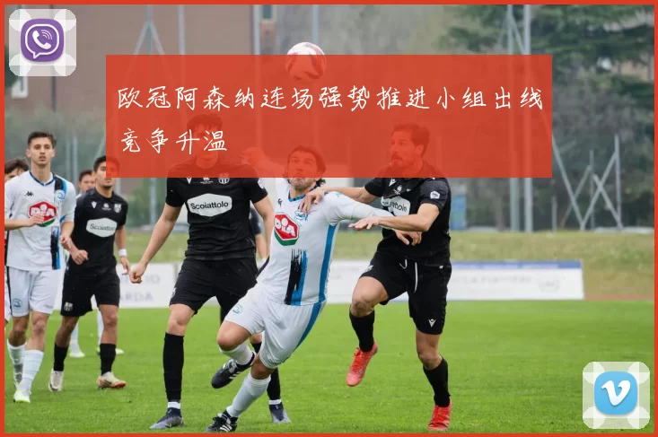 欧冠阿森纳连场强势推进小组出线竞争升温