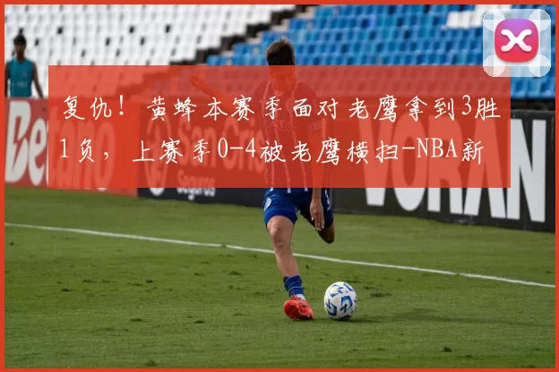 复仇！黄蜂本赛季面对老鹰拿到3胜1负，上赛季0-4被老鹰横扫-NBA新闻