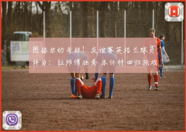 图赫尔的考核！友谊赛英格兰球员评分：拉师傅独秀 本怀特回归抢戏