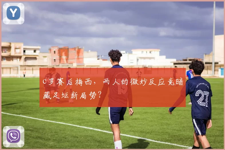 c罗赛后梅西，两人的微妙反应竟暗藏足坛新局势？