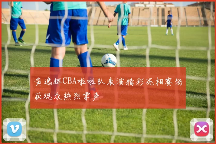 黄逸辉CBA啦啦队表演精彩亮相赛场获观众热烈掌声