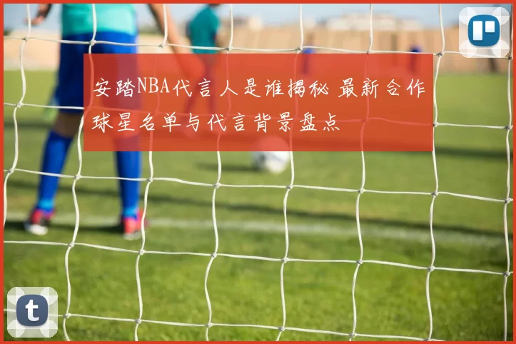 安踏NBA代言人是谁揭秘 最新合作球星名单与代言背景盘点