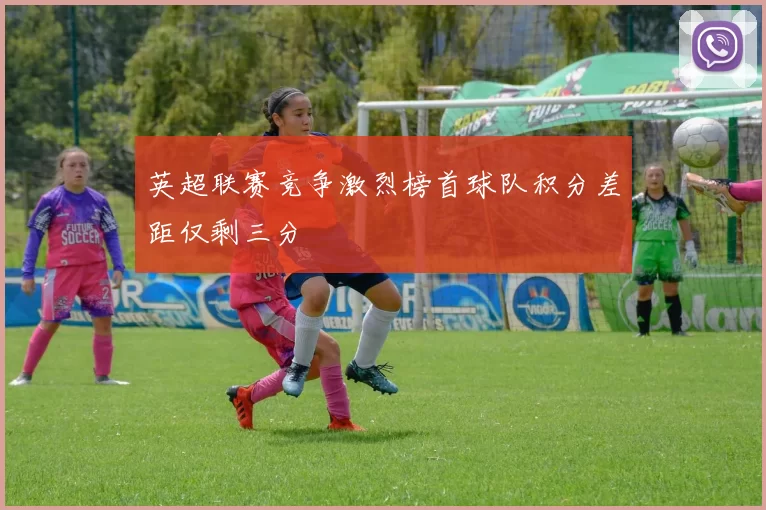 英超联赛竞争激烈榜首球队积分差距仅剩三分