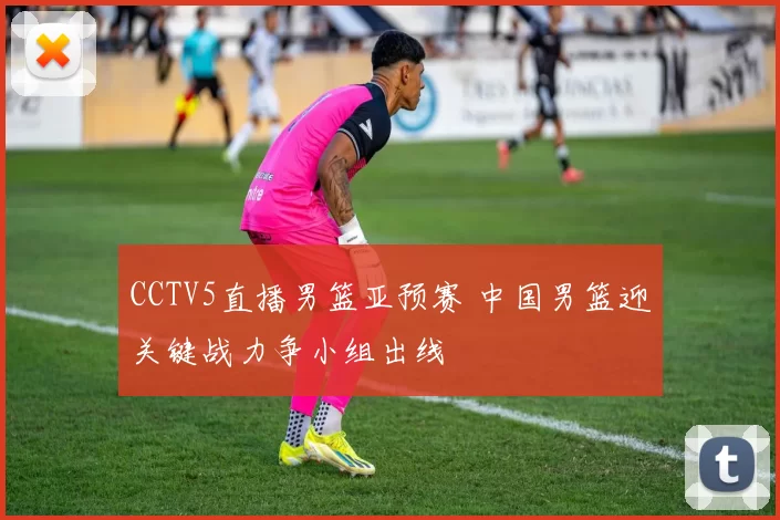 CCTV5直播男篮亚预赛 中国男篮迎关键战力争小组出线