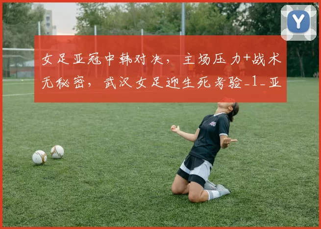 女足亚冠中韩对决，主场压力+战术无秘密，武汉女足迎生死考验_1_亚洲杯_切尔西