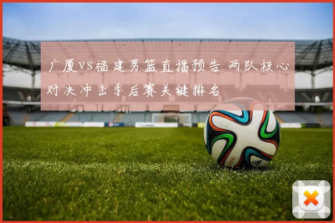 广厦vs福建男篮直播预告 两队核心对决冲击季后赛关键排名