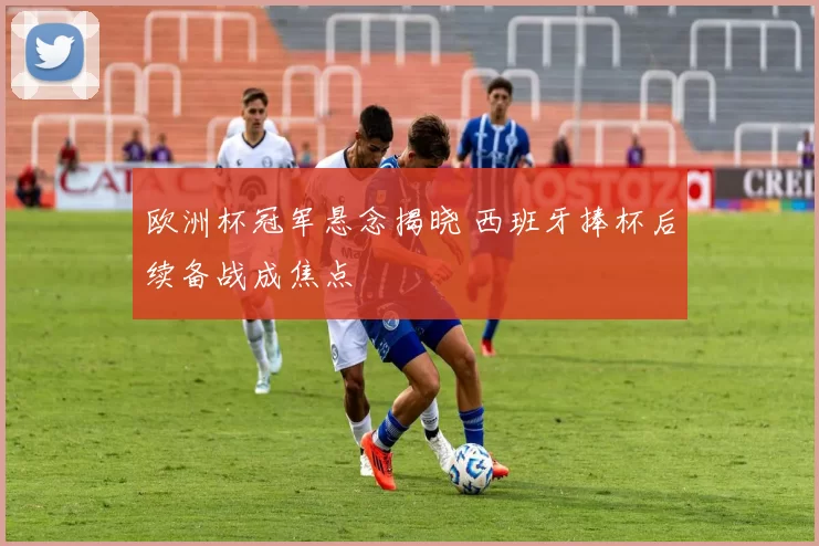 欧洲杯冠军悬念揭晓 西班牙捧杯后续备战成焦点