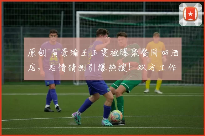 原创 黄景瑜王玉雯被曝聚餐同回酒店，恋情猜测引爆热搜！双方工作室神速出击，35分钟内接连发声明坚决否认，堪称内娱辟谣速度天花板