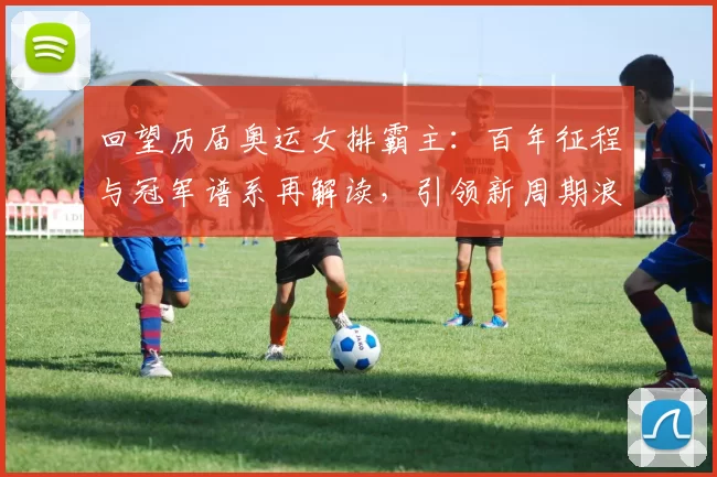 回望历届奥运女排霸主：百年征程与冠军谱系再解读，引领新周期浪潮