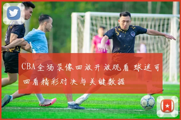 CBA全场录像回放开放观看 球迷可回看精彩对决与关键数据