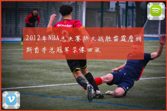 2012年NBA总决赛热火战胜雷霆詹姆斯首夺总冠军录像回放