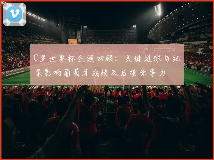 C罗世界杯生涯回顾:关键进球与纪录影响葡萄牙战绩及后续竞争力