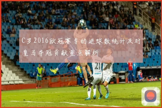 C罗2016欧冠赛季的进球数统计及对皇马夺冠贡献重点解析