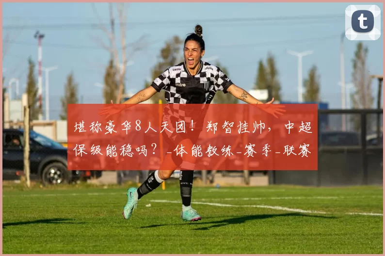 堪称豪华8人天团！郑智挂帅，中超保级能稳吗？_体能教练_赛季_联赛