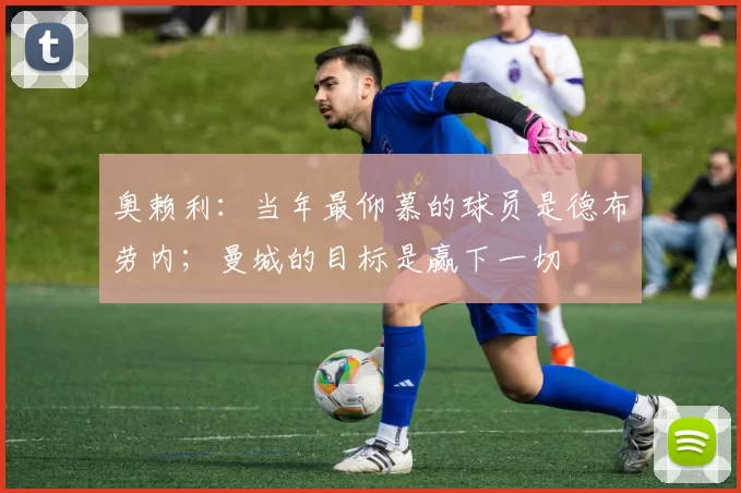 奥赖利：当年最仰慕的球员是德布劳内；曼城的目标是赢下一切