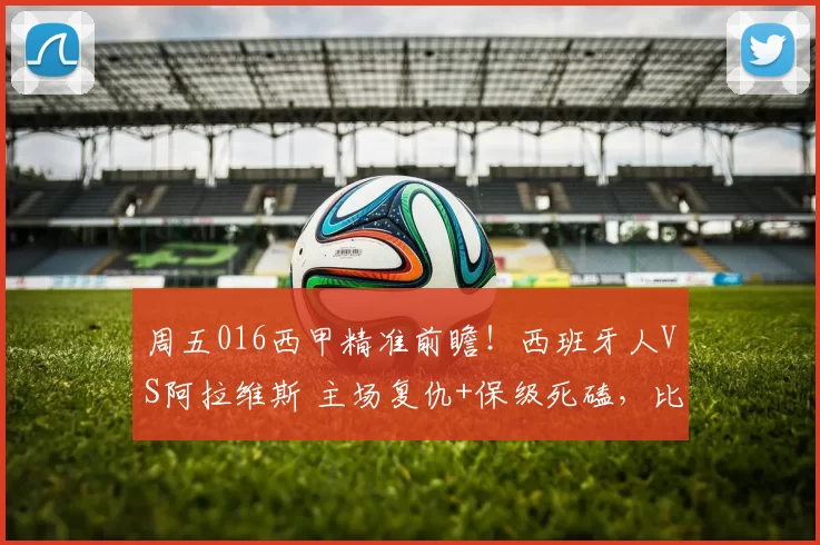 周五016西甲精准前瞻!西班牙人VS阿拉维斯 主场复仇+保级死磕,比分进球数锁定_客场_战术_核心