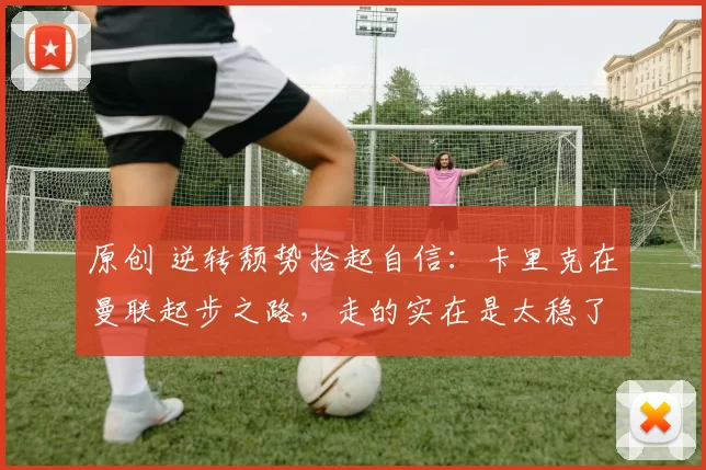 原创 逆转颓势拾起自信:卡里克在曼联起步之路,走的实在是太稳了