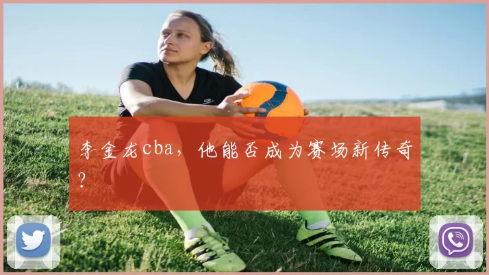 李金龙cba，他能否成为赛场新传奇？