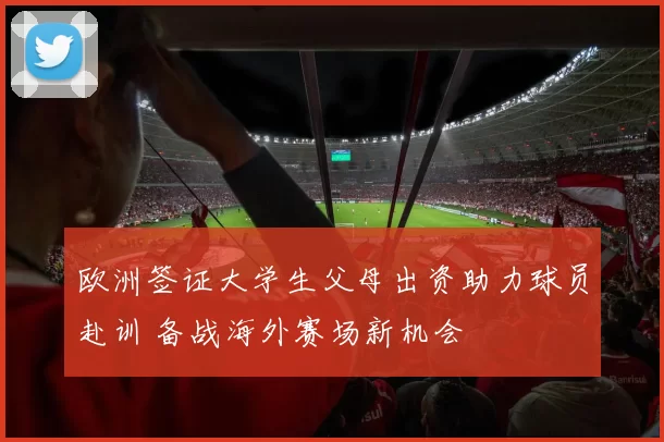 欧洲签证大学生父母出资助力球员赴训 备战海外赛场新机会