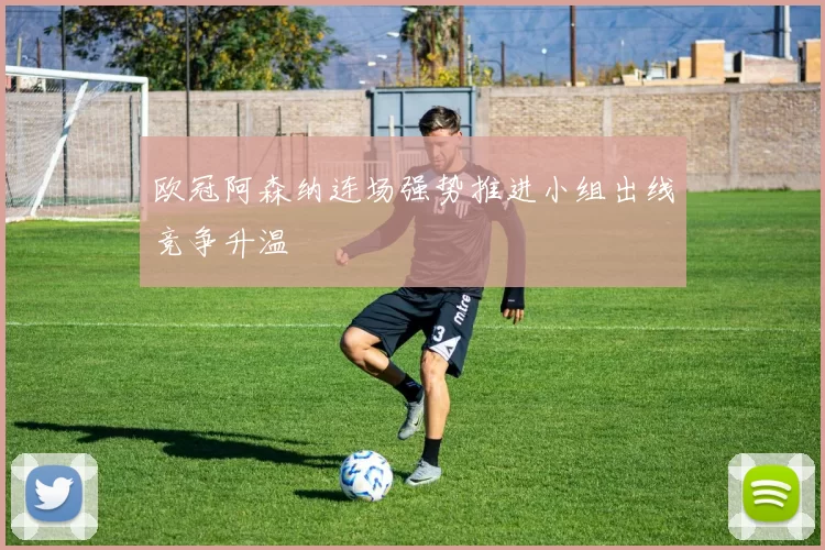 欧冠阿森纳连场强势推进小组出线竞争升温